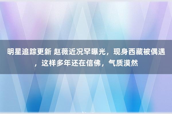 明星追踪更新 赵薇近况罕曝光，现身西藏被偶遇，这样多年还在信佛，气质漠然