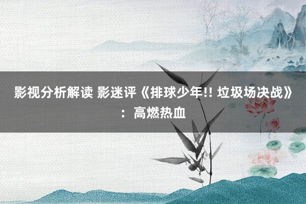 影视分析解读 影迷评《排球少年!! 垃圾场决战》：高燃热血