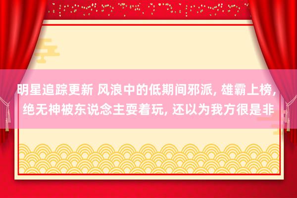 明星追踪更新 风浪中的低期间邪派, 雄霸上榜, 绝无神被东说念主耍着玩, 还以为我方很是非