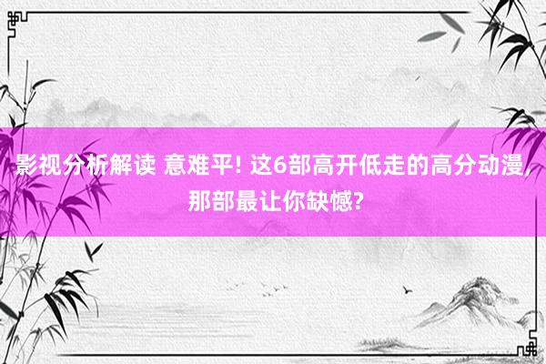 影视分析解读 意难平! 这6部高开低走的高分动漫, 那部最让你缺憾?