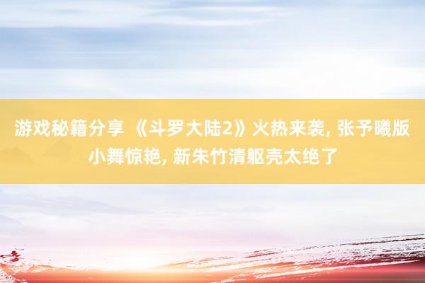 游戏秘籍分享 《斗罗大陆2》火热来袭, 张予曦版小舞惊艳, 新朱竹清躯壳太绝了