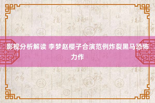 影视分析解读 李梦赵樱子合演范例炸裂黑马恐怖力作