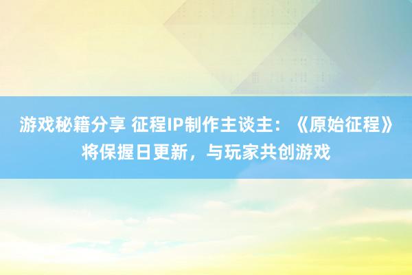 游戏秘籍分享 征程IP制作主谈主：《原始征程》将保握日更新，与玩家共创游戏