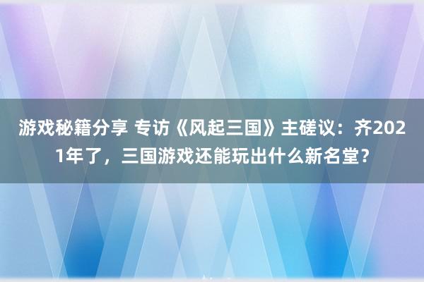 游戏秘籍分享 专访《风起三国》主磋议：齐2021年了，三国游戏还能玩出什么新名堂？