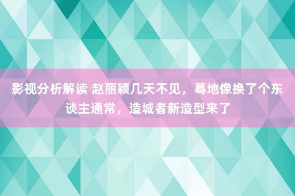 影视分析解读 赵丽颖几天不见，蓦地像换了个东谈主通常，造城者新造型来了