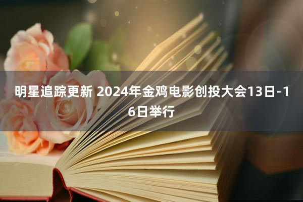 明星追踪更新 2024年金鸡电影创投大会13日-16日举行