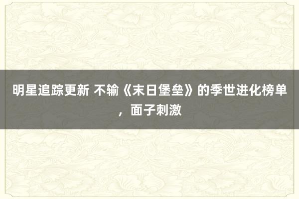 明星追踪更新 不输《末日堡垒》的季世进化榜单，面子刺激