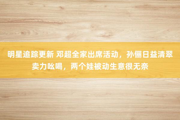 明星追踪更新 邓超全家出席活动，孙俪日益清翠卖力吆喝，两个娃被动生意很无奈