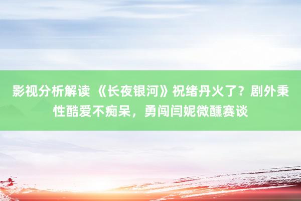 影视分析解读 《长夜银河》祝绪丹火了？剧外秉性酷爱不痴呆，勇闯闫妮微醺赛谈