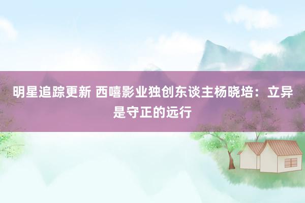 明星追踪更新 西嘻影业独创东谈主杨晓培：立异是守正的远行