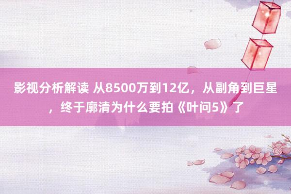 影视分析解读 从8500万到12亿，从副角到巨星，终于廓清为什么要拍《叶问5》了