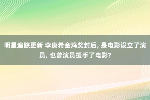 明星追踪更新 李庚希金鸡奖封后, 是电影设立了演员, 也曾演员援手了电影?