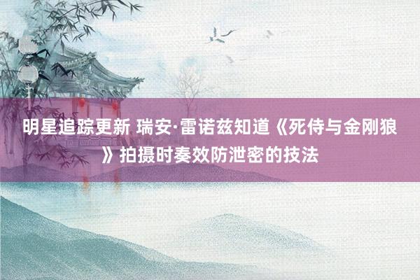 明星追踪更新 瑞安·雷诺兹知道《死侍与金刚狼》拍摄时奏效防泄密的技法