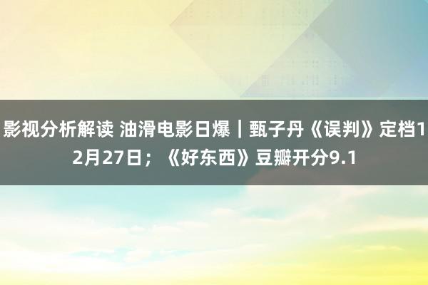 影视分析解读 油滑电影日爆｜甄子丹《误判》定档12月27日；《好东西》豆瓣开分9.1