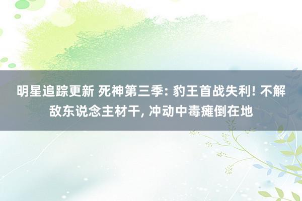 明星追踪更新 死神第三季: 豹王首战失利! 不解敌东说念主材干, 冲动中毒瘫倒在地