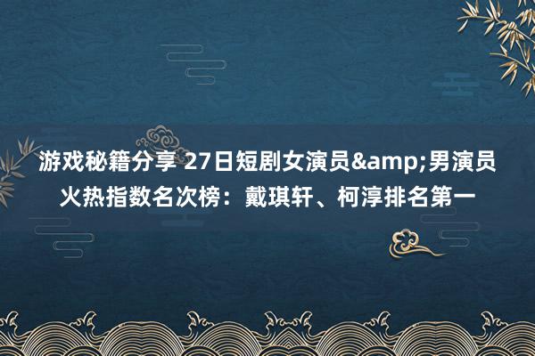 游戏秘籍分享 27日短剧女演员&男演员火热指数名次榜：戴琪轩、柯淳排名第一