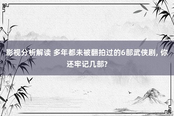 影视分析解读 多年都未被翻拍过的6部武侠剧, 你还牢记几部?