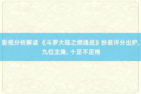 影视分析解读 《斗罗大陆之燃魂战》扮装评分出炉, 九位主角, 十足不足格