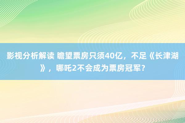 影视分析解读 瞻望票房只须40亿，不足《长津湖》，哪吒2不会成为票房冠军？