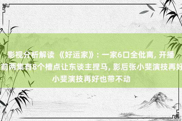 影视分析解读 《好运家》: 一家6口全仳离, 开播2集就扑, 前两集有8个槽点让东谈主捏马, 影后张小斐演技再好也带不动