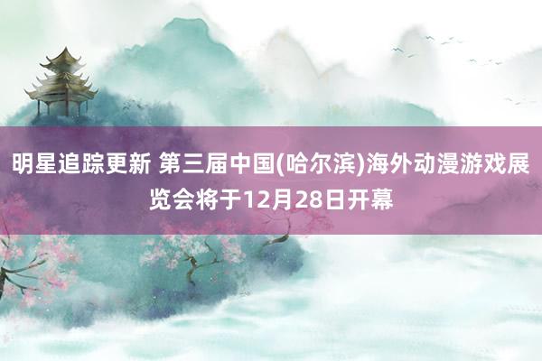 明星追踪更新 第三届中国(哈尔滨)海外动漫游戏展览会将于12月28日开幕