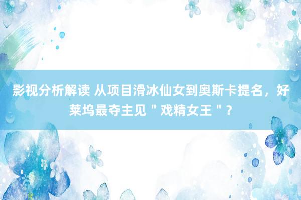 影视分析解读 从项目滑冰仙女到奥斯卡提名，好莱坞最夺主见＂戏精女王＂？