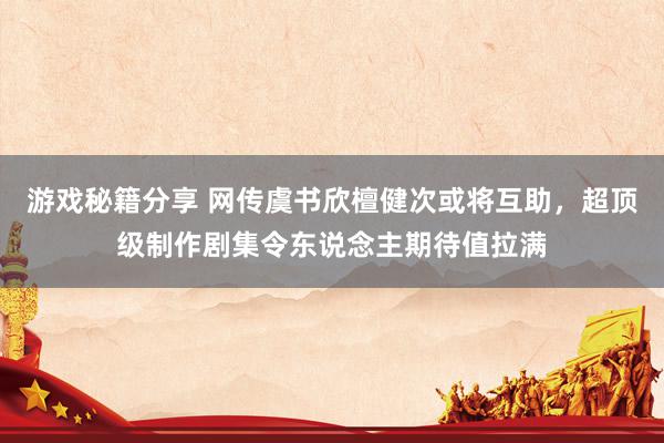 游戏秘籍分享 网传虞书欣檀健次或将互助，超顶级制作剧集令东说念主期待值拉满