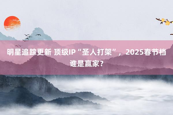 明星追踪更新 顶级IP“圣人打架”，2025春节档谁是赢家？