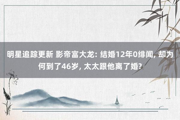 明星追踪更新 影帝富大龙: 结婚12年0绯闻, 却为何到了46岁, 太太跟他离了婚?