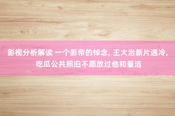 影视分析解读 一个影帝的悼念, 王大治新片遇冷, 吃瓜公共照旧不愿放过他和董洁