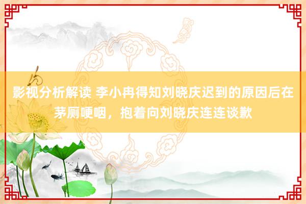 影视分析解读 李小冉得知刘晓庆迟到的原因后在茅厕哽咽，抱着向刘晓庆连连谈歉