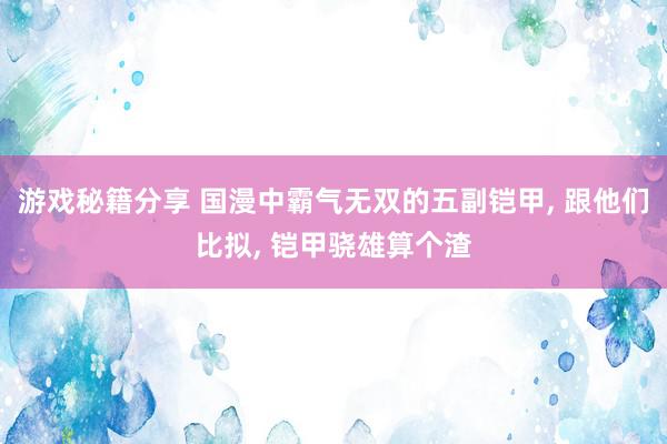 游戏秘籍分享 国漫中霸气无双的五副铠甲, 跟他们比拟, 铠甲骁雄算个渣