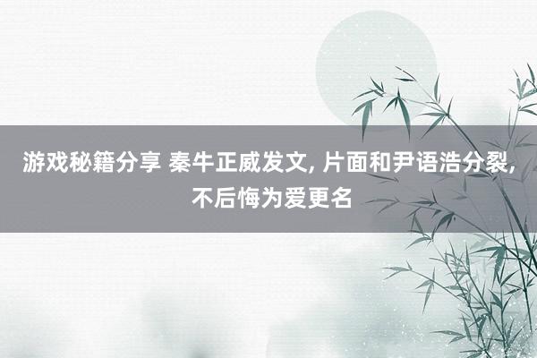 游戏秘籍分享 秦牛正威发文, 片面和尹语浩分裂, 不后悔为爱更名