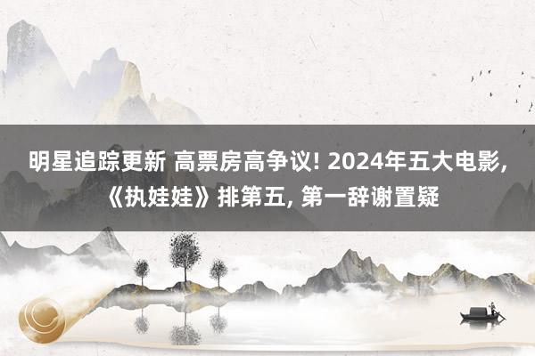 明星追踪更新 高票房高争议! 2024年五大电影, 《执娃娃》排第五, 第一辞谢置疑