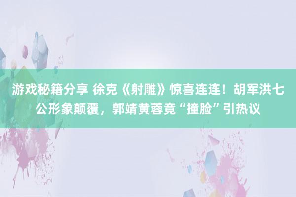 游戏秘籍分享 徐克《射雕》惊喜连连！胡军洪七公形象颠覆，郭靖黄蓉竟“撞脸”引热议