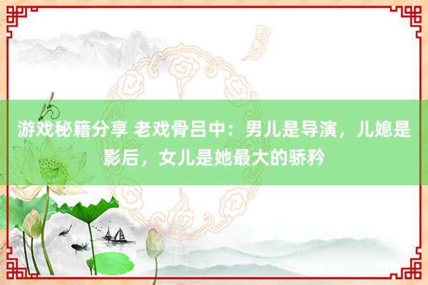 游戏秘籍分享 老戏骨吕中：男儿是导演，儿媳是影后，女儿是她最大的骄矜