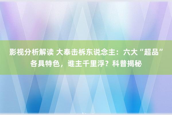 影视分析解读 大奉击柝东说念主：六大“超品”各具特色，谁主千里浮？科普揭秘