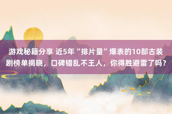 游戏秘籍分享 近5年“排片量”爆表的10部古装剧榜单揭晓，口碑错乱不王人，你得胜避雷了吗？