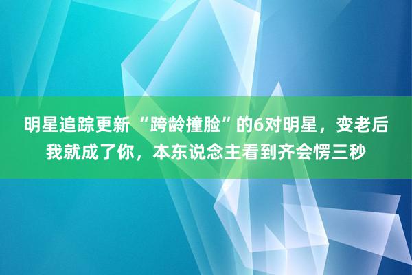 明星追踪更新 “跨龄撞脸”的6对明星，变老后我就成了你，本东说念主看到齐会愣三秒