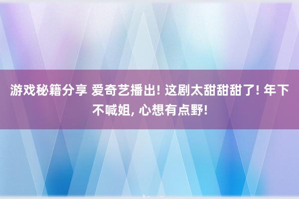 游戏秘籍分享 爱奇艺播出! 这剧太甜甜甜了! 年下不喊姐, 心想有点野!