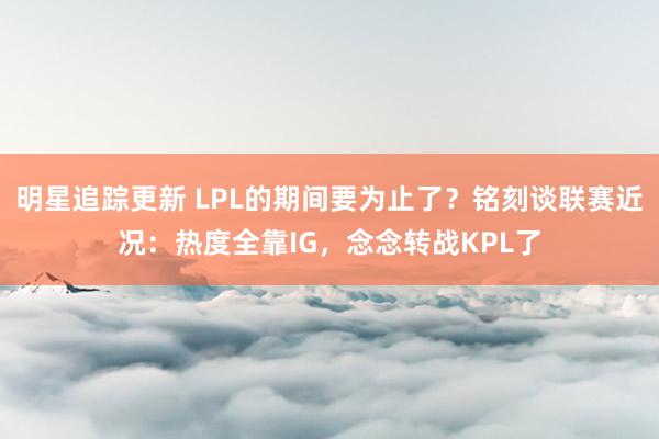 明星追踪更新 LPL的期间要为止了？铭刻谈联赛近况：热度全靠IG，念念转战KPL了