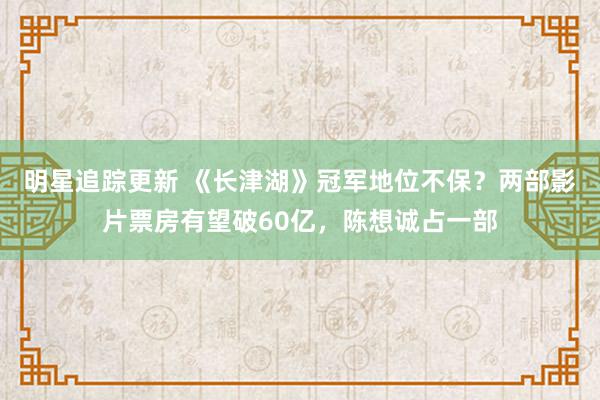 明星追踪更新 《长津湖》冠军地位不保？两部影片票房有望破60亿，陈想诚占一部