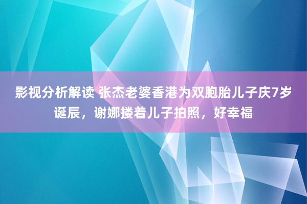 影视分析解读 张杰老婆香港为双胞胎儿子庆7岁诞辰，谢娜搂着儿子拍照，好幸福