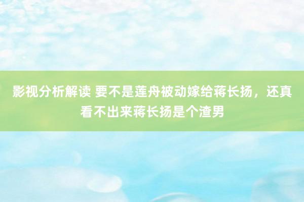 影视分析解读 要不是莲舟被动嫁给蒋长扬，还真看不出来蒋长扬是个渣男