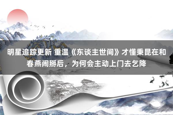 明星追踪更新 重温《东谈主世间》才懂秉昆在和春燕闹掰后，为何会主动上门去乞降