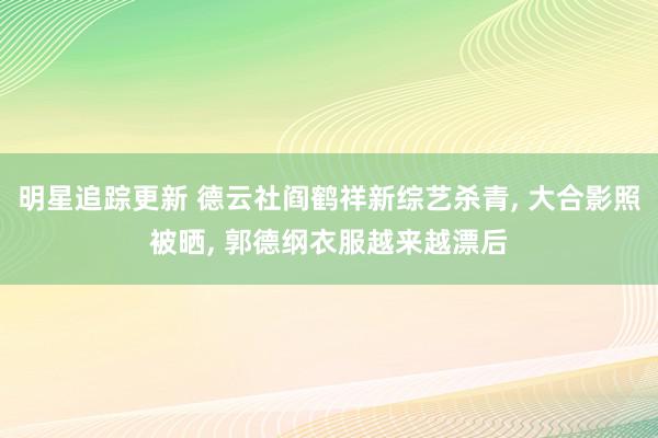 明星追踪更新 德云社阎鹤祥新综艺杀青, 大合影照被晒, 郭德纲衣服越来越漂后