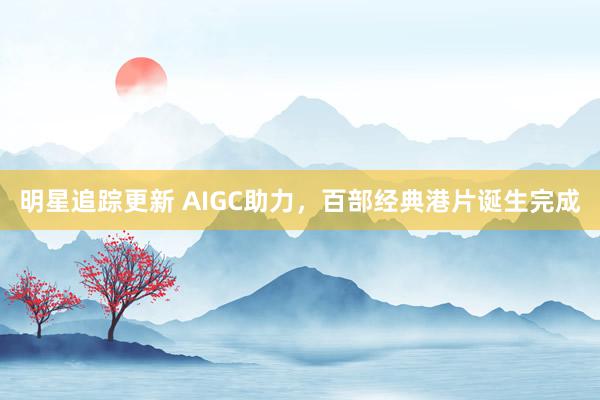 明星追踪更新 AIGC助力，百部经典港片诞生完成