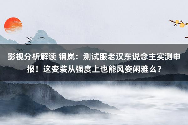 影视分析解读 钢岚：测试服老汉东说念主实测申报！这变装从强度上也能风姿闲雅么？