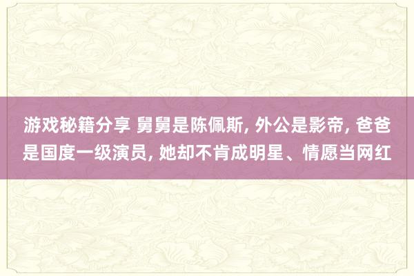 游戏秘籍分享 舅舅是陈佩斯, 外公是影帝, 爸爸是国度一级演员, 她却不肯成明星、情愿当网红