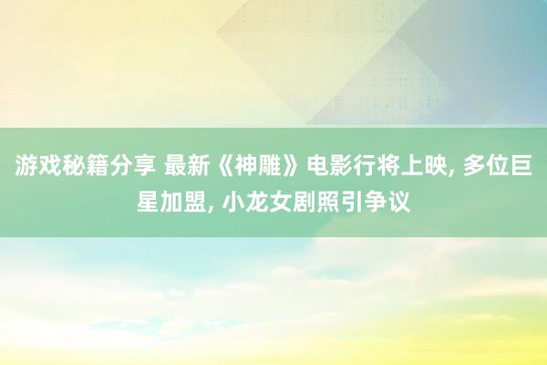 游戏秘籍分享 最新《神雕》电影行将上映, 多位巨星加盟, 小龙女剧照引争议